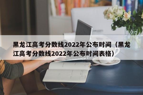 黑龙江高考分数线2022年公布时间（黑龙江高考分数线2022年公布时间表格）