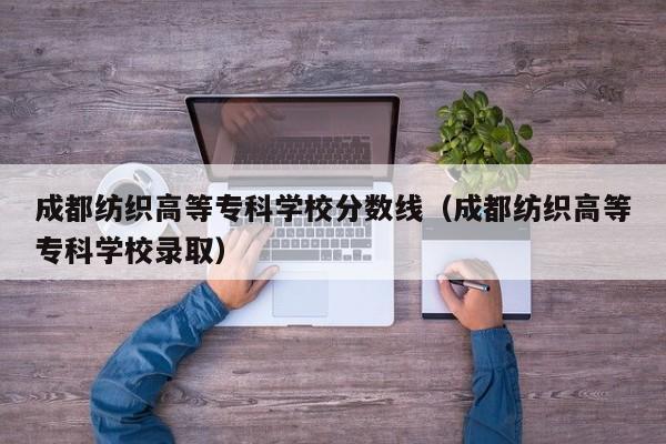 成都纺织高等专科学校分数线（成都纺织高等专科学校录取）