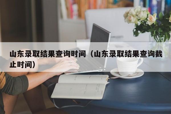 山东录取结果查询时间（山东录取结果查询截止时间）