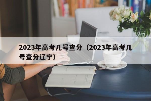 2023年高考几号查分（2023年高考几号查分辽宁）