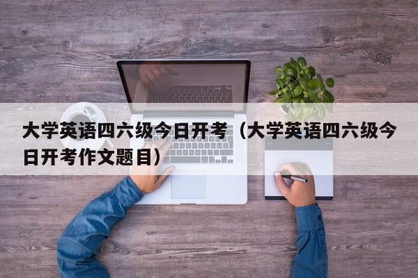 大学英语四六级今日开考（大学英语四六级今日开考作文题目）