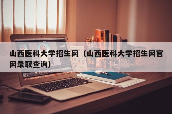 山西医科大学招生网（山西医科大学招生网官网录取查询）