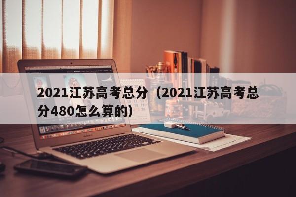 2021江苏高考总分（2021江苏高考总分480怎么算的）