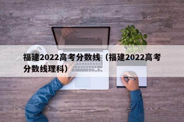 福建2022高考分数线（福建2022高考分数线理科）