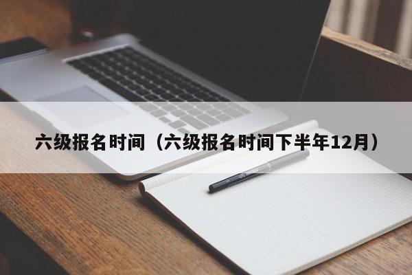 六级报名时间（六级报名时间下半年12月）