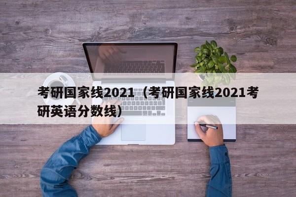 考研国家线2021（考研国家线2021考研英语分数线）