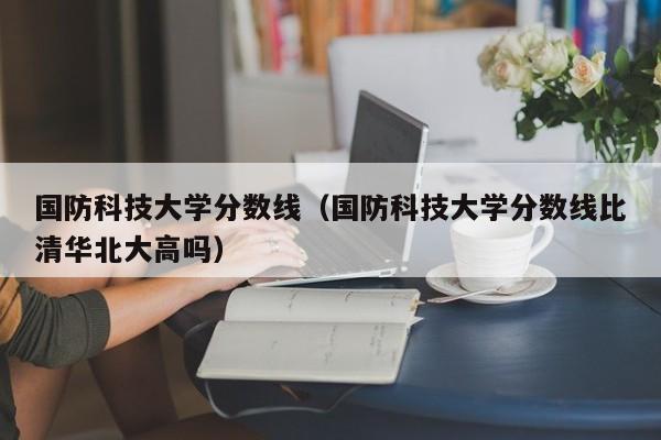 国防科技大学分数线（国防科技大学分数线比清华北大高吗）