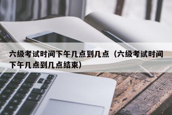 六级考试时间下午几点到几点（六级考试时间下午几点到几点结束）