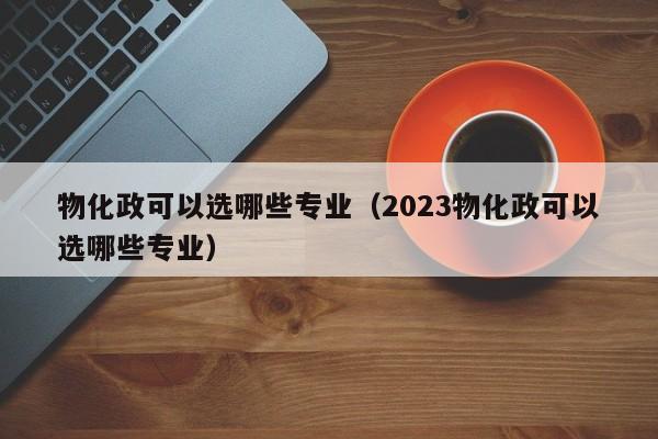 物化政可以选哪些专业（2023物化政可以选哪些专业）