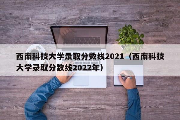 西南科技大学录取分数线2021（西南科技大学录取分数线2022年）