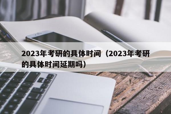 2023年考研的具体时间（2023年考研的具体时间延期吗）