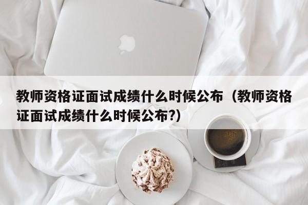 教师资格证面试成绩什么时候公布（教师资格证面试成绩什么时候公布?）