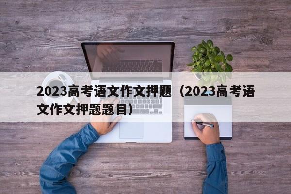 2023高考语文作文押题（2023高考语文作文押题题目）