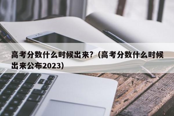 高考分数什么时候出来?（高考分数什么时候出来公布2023）