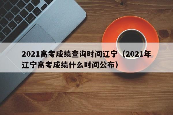 2021高考成绩查询时间辽宁（2021年辽宁高考成绩什么时间公布）