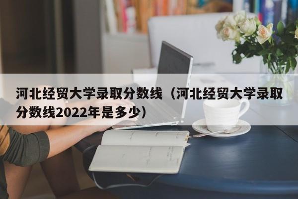 河北经贸大学录取分数线（河北经贸大学录取分数线2022年是多少）