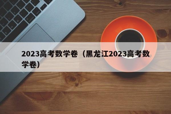 2023高考数学卷（黑龙江2023高考数学卷）