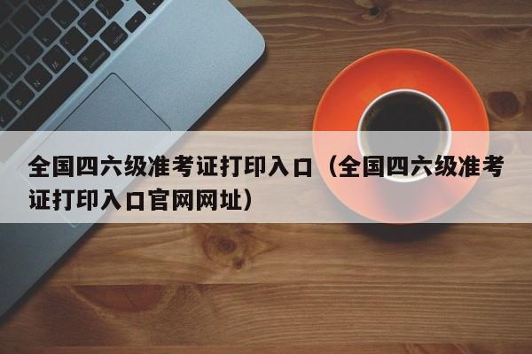 全国四六级准考证打印入口（全国四六级准考证打印入口官网网址）