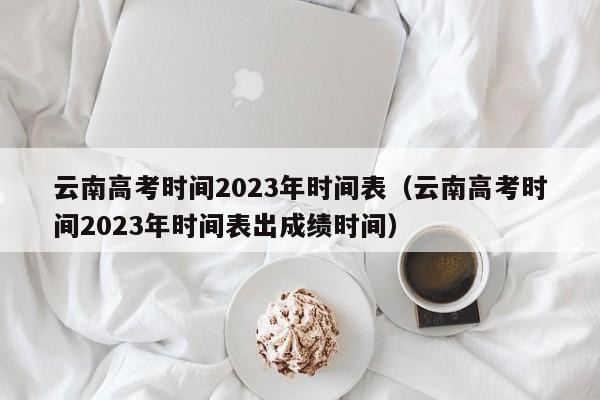 云南高考时间2023年时间表（云南高考时间2023年时间表出成绩时间）