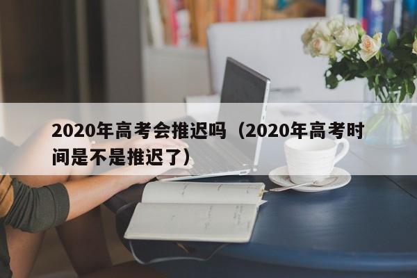 2020年高考会推迟吗（2020年高考时间是不是推迟了）