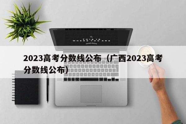 2023高考分数线公布（广西2023高考分数线公布）