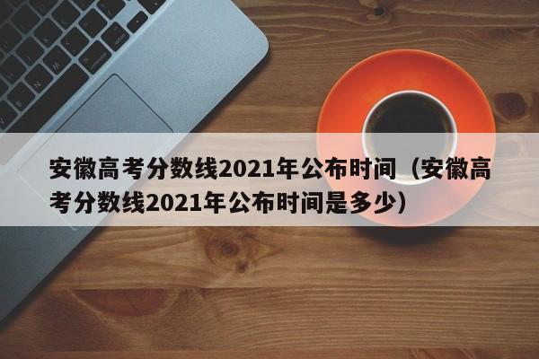 安徽高考分数线2021年公布时间（安徽高考分数线2021年公布时间是多少）