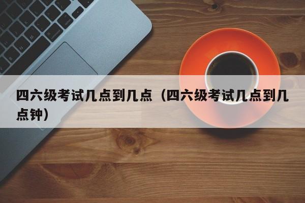 四六级考试几点到几点（四六级考试几点到几点钟）