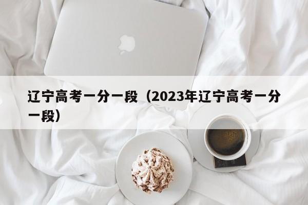 辽宁高考一分一段（2023年辽宁高考一分一段）