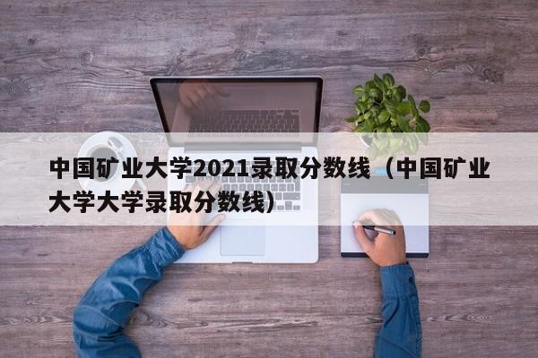 中国矿业大学2021录取分数线（中国矿业大学大学录取分数线）