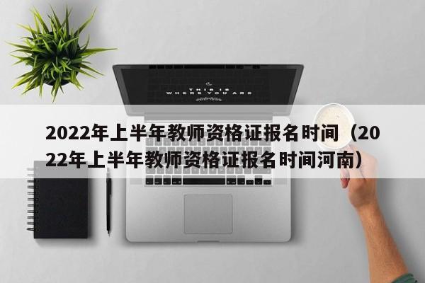 2022年上半年教师资格证报名时间（2022年上半年教师资格证报名时间河南）