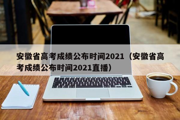 安徽省高考成绩公布时间2021（安徽省高考成绩公布时间2021直播）