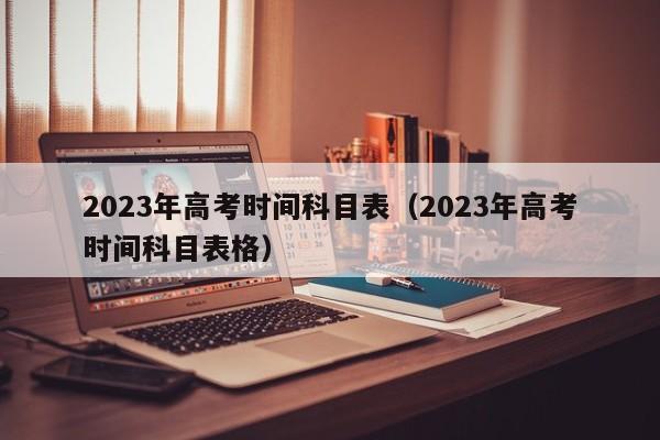 2023年高考时间科目表（2023年高考时间科目表格）