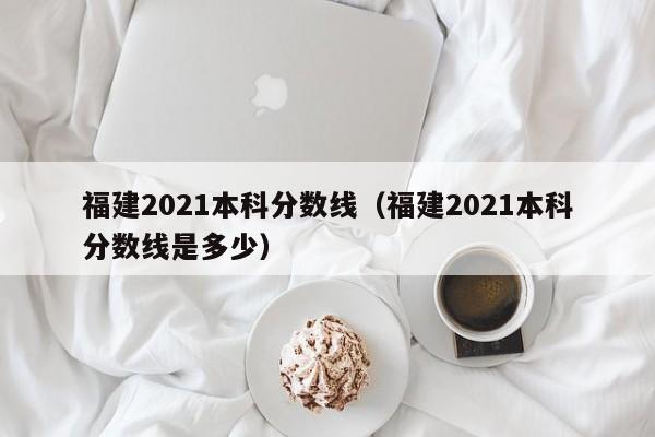 福建2021本科分数线（福建2021本科分数线是多少）