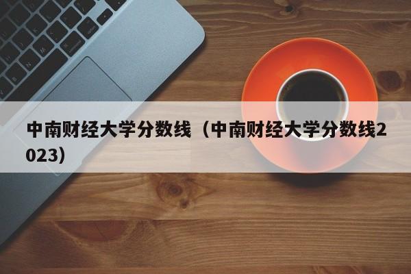 中南财经大学分数线（中南财经大学分数线2023）