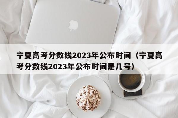 宁夏高考分数线2023年公布时间（宁夏高考分数线2023年公布时间是几号）