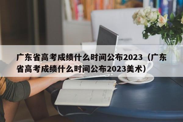 广东省高考成绩什么时间公布2023（广东省高考成绩什么时间公布2023美术）