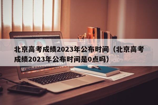 北京高考成绩2023年公布时间（北京高考成绩2023年公布时间是0点吗）