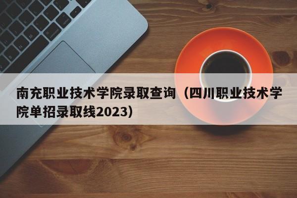 南充职业技术学院录取查询（四川职业技术学院单招录取线2023）