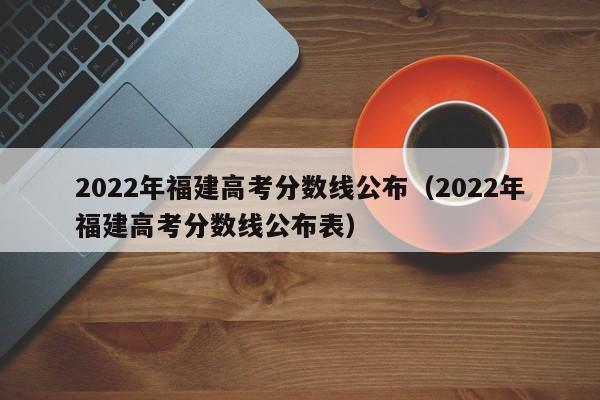 2022年福建高考分数线公布（2022年福建高考分数线公布表）