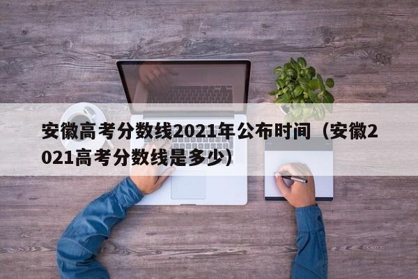 安徽高考分数线2021年公布时间（安徽2021高考分数线是多少）