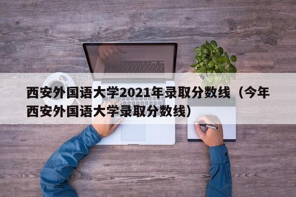 西安外国语大学2021年录取分数线（今年西安外国语大学录取分数线）