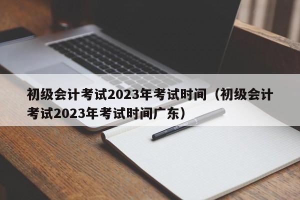 初级会计考试2023年考试时间（初级会计考试2023年考试时间广东）