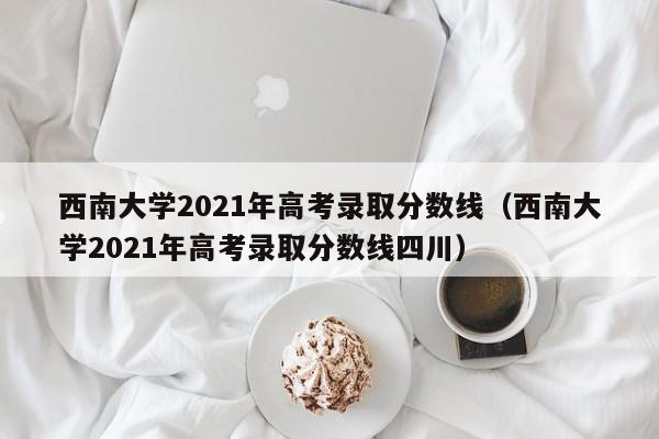 西南大学2021年高考录取分数线（西南大学2021年高考录取分数线四川）