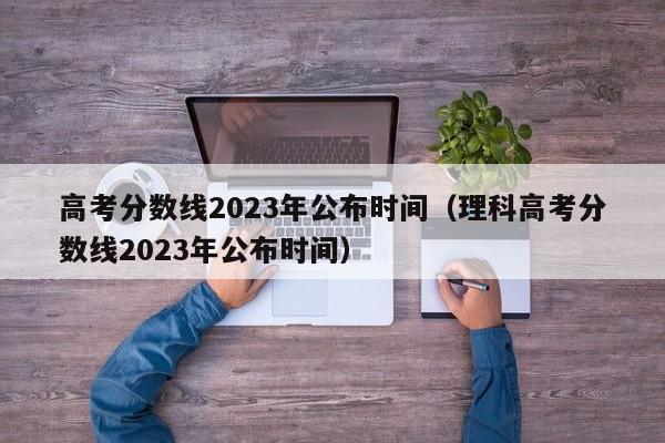 高考分数线2023年公布时间（理科高考分数线2023年公布时间）