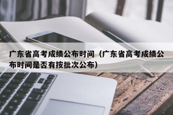 广东省高考成绩公布时间（广东省高考成绩公布时间是否有按批次公布）