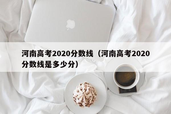 河南高考2020分数线（河南高考2020分数线是多少分）