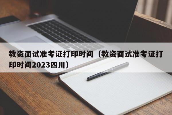 教资面试准考证打印时间（教资面试准考证打印时间2023四川）