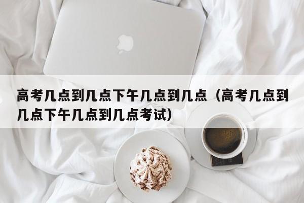 高考几点到几点下午几点到几点（高考几点到几点下午几点到几点考试）