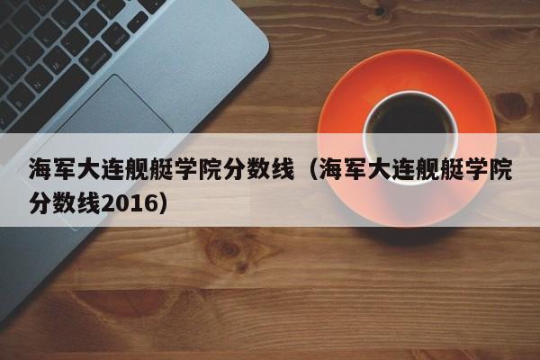 海军大连舰艇学院分数线（海军大连舰艇学院分数线2016）