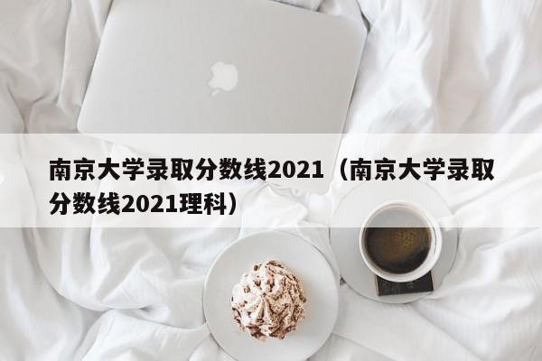 南京大学录取分数线2021（南京大学录取分数线2021理科）